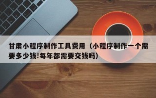 邹平甘肃小程序制作工具费用（小程序制作一个需要多少钱!每年都需要交钱吗）