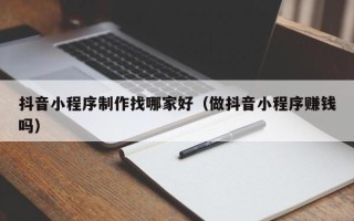 邹平抖音小程序制作找哪家好（做抖音小程序赚钱吗）