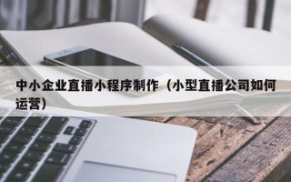 邹平中小企业直播小程序制作（小型直播公司如何运营）