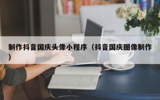 邹平制作抖音国庆头像小程序（抖音国庆图像制作）
