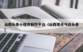 邹平山西头条小程序制作平台（山西视点今日头条）